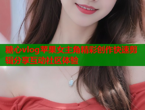 糖心vlog苹果女主角精彩创作快速剪辑分享互动社区体验  第2张