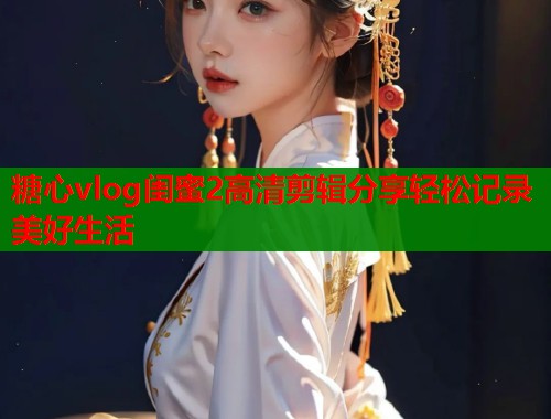 糖心vlog闺蜜2高清剪辑分享轻松记录美好生活  第1张