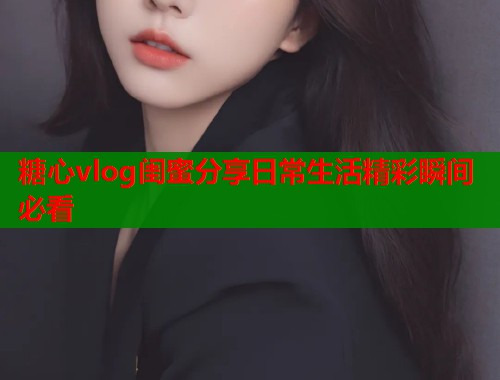 糖心vlog闺蜜分享日常生活精彩瞬间必看  第1张