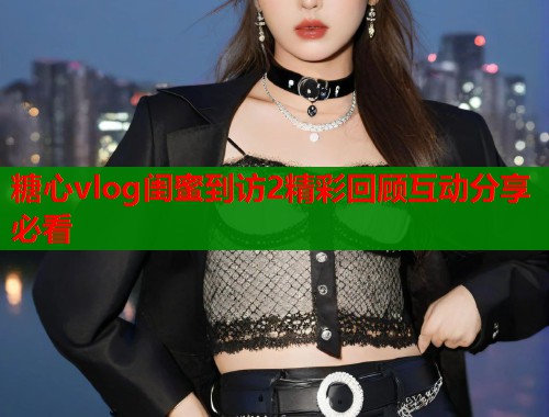 糖心vlog闺蜜到访2精彩回顾互动分享必看  第2张