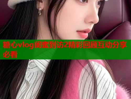 糖心vlog闺蜜到访2精彩回顾互动分享必看  第1张