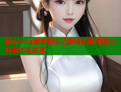 糖心vlog闺蜜到访记录精彩瞬间轻松分享生活点滴  第1张