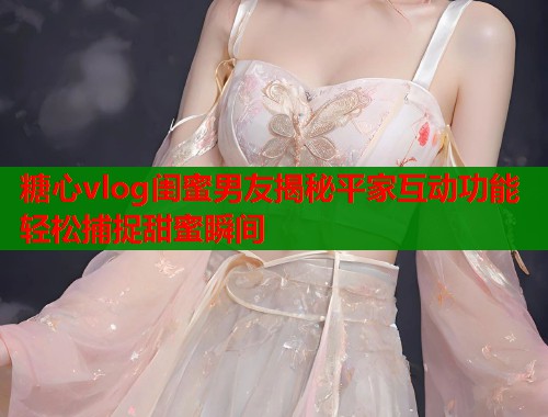 糖心vlog闺蜜男友揭秘平家互动功能轻松捕捉甜蜜瞬间  第1张