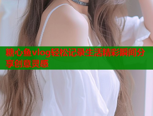 糖心鱼vlog轻松记录生活精彩瞬间分享创意灵感  第2张