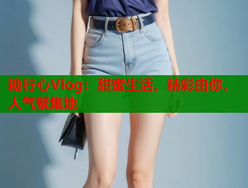 糖行心Vlog：甜蜜生活，精彩由你，人气聚集地  第1张