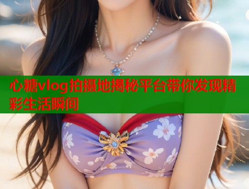 心糖vlog拍摄地揭秘平台带你发现精彩生活瞬间  第1张