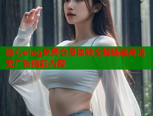 糖心vlog免费会员体验全解畅享高清无广告精彩内容  第2张
