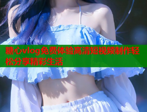糖心vlog免费体验高清短视频制作轻松分享精彩生活  第1张