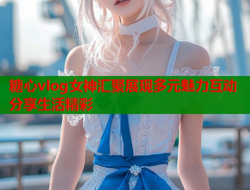 糖心vlog女神汇聚展现多元魅力互动分享生活精彩  第1张