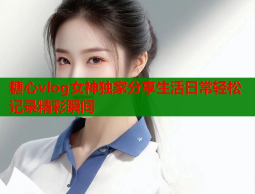 糖心vlog女神独家分享生活日常轻松记录精彩瞬间  第1张