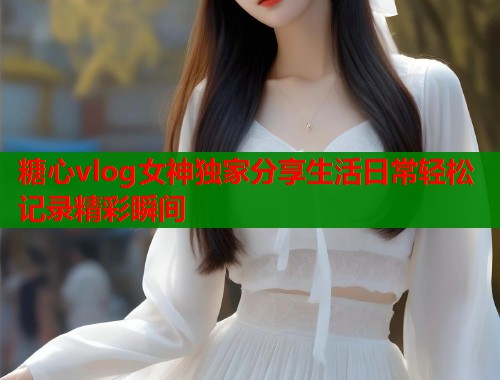 糖心vlog女神独家分享生活日常轻松记录精彩瞬间  第2张