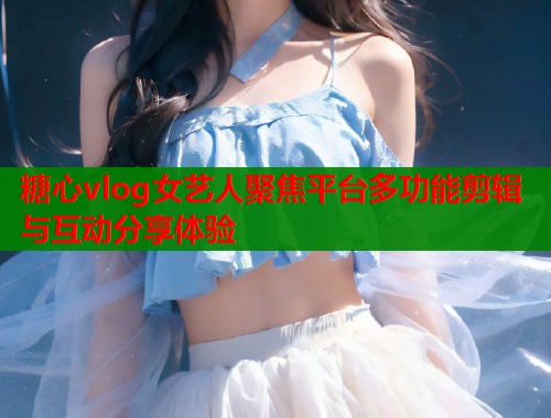 糖心vlog女艺人聚焦平台多功能剪辑与互动分享体验  第1张