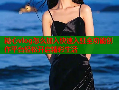 糖心vlog怎么加入快速入驻全功能创作平台轻松开启精彩生活  第2张