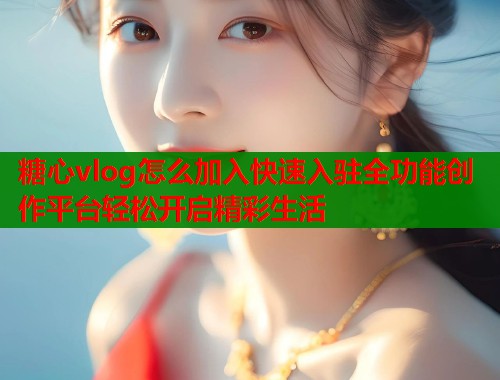 糖心vlog怎么加入快速入驻全功能创作平台轻松开启精彩生活  第1张