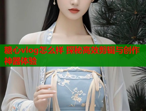 糖心vlog怎么样 探秘高效剪辑与创作神器体验  第1张