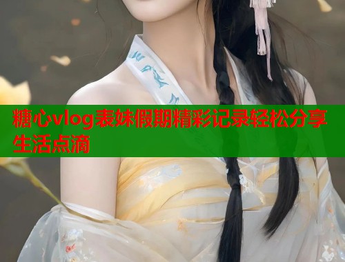 糖心vlog表妹假期精彩记录轻松分享生活点滴  第1张