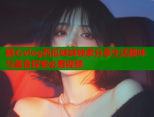 糖心vlog西瓜妹妹独家分享生活趣味与美食探索必看视频  第1张