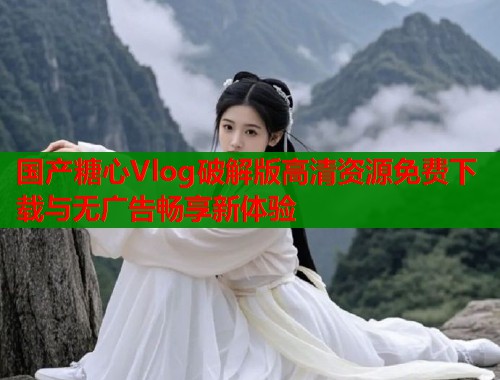 国产糖心Vlog破解版高清资源免费下载与无广告畅享新体验  第1张