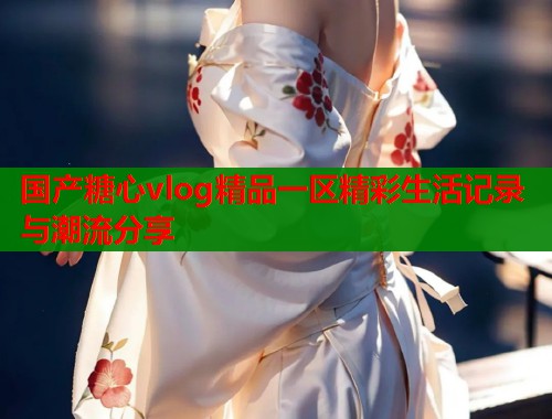 国产糖心vlog精品一区精彩生活记录与潮流分享  第1张