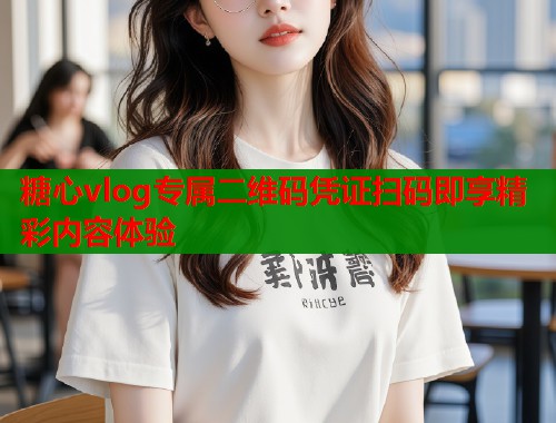 糖心vlog专属二维码凭证扫码即享精彩内容体验  第1张