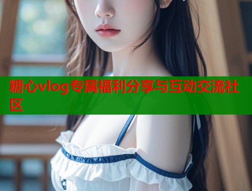 糖心vlog专属福利分享与互动交流社区  第2张