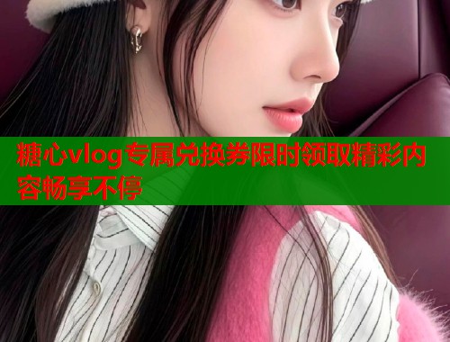 糖心vlog专属兑换券限时领取精彩内容畅享不停  第1张