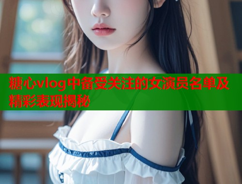 糖心vlog中备受关注的女演员名单及精彩表现揭秘  第1张