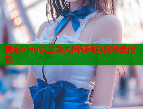 糖心vlog女主角大揭秘精彩故事全记录  第1张