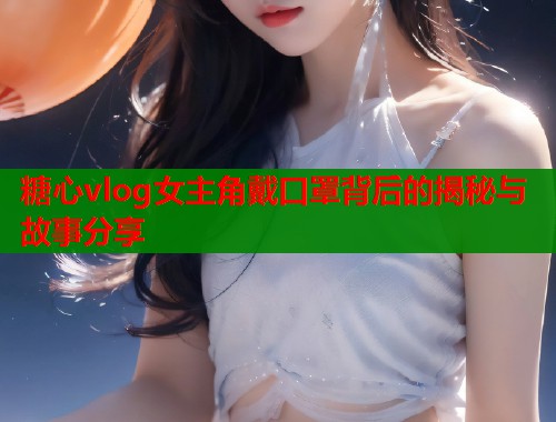 糖心vlog女主角戴口罩背后的揭秘与故事分享  第1张