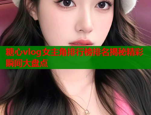 糖心vlog女主角排行榜排名揭秘精彩瞬间大盘点  第2张