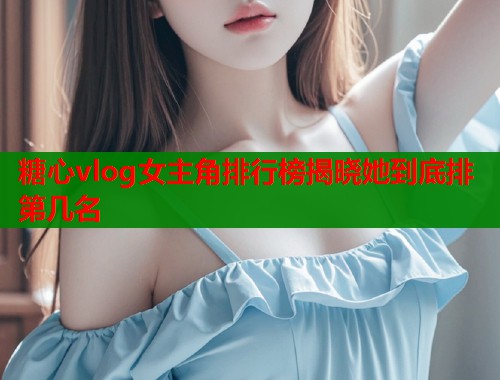 糖心vlog女主角排行榜揭晓她到底排第几名  第2张
