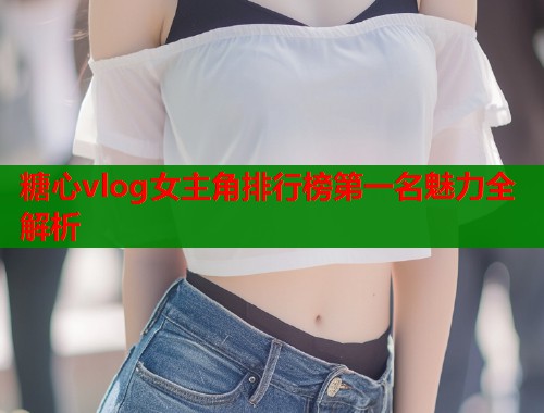糖心vlog女主角排行榜第一名魅力全解析  第1张