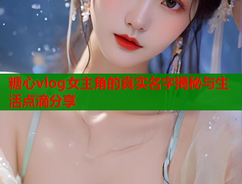 糖心vlog女主角的真实名字揭秘与生活点滴分享  第1张