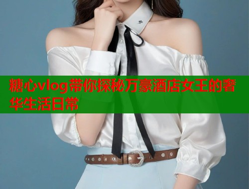糖心vlog带你探秘万豪酒店女王的奢华生活日常  第2张
