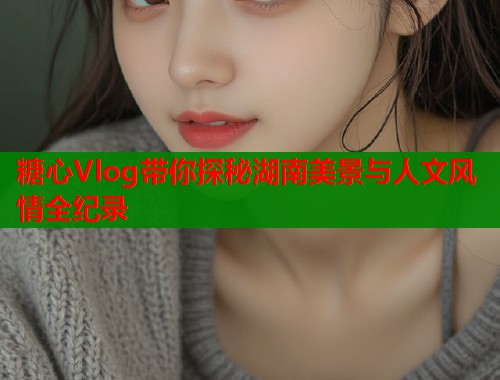 糖心Vlog带你探秘湖南美景与人文风情全纪录  第1张