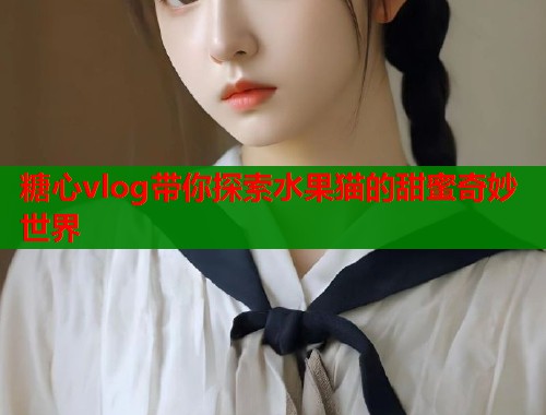 糖心vlog带你探索水果猫的甜蜜奇妙世界  第1张