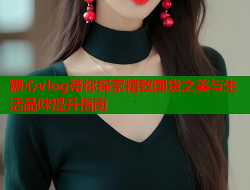 糖心vlog带你探索精致国货之美与生活品味提升指南  第1张