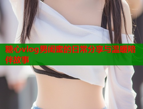 糖心vlog男闺蜜的日常分享与温暖陪伴故事  第1张