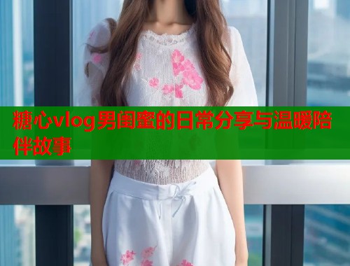 糖心vlog男闺蜜的日常分享与温暖陪伴故事  第2张