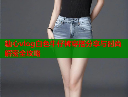 糖心vlog白色牛仔裤穿搭分享与时尚解密全攻略  第1张