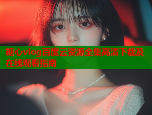 糖心vlog百度云资源全集高清下载及在线观看指南  第2张