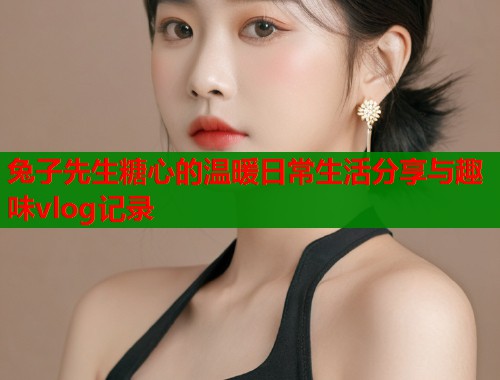 兔子先生糖心的温暖日常生活分享与趣味vlog记录  第1张