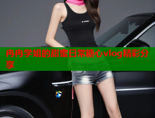 冉冉学姐的甜蜜日常糖心vlog精彩分享  第1张