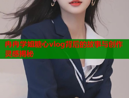 冉冉学姐糖心vlog背后的故事与创作灵感揭秘  第1张