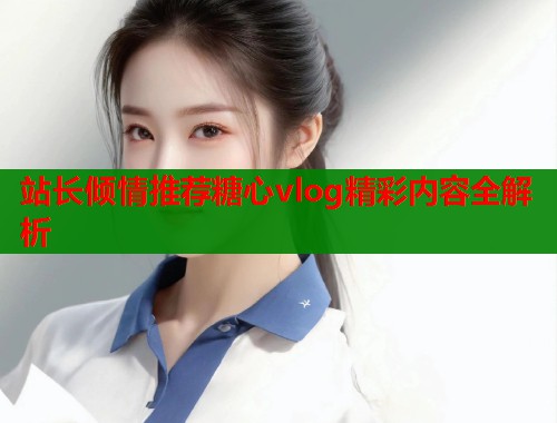 站长倾情推荐糖心vlog精彩内容全解析  第1张