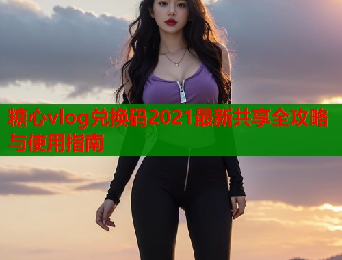 糖心vlog兑换码2021最新共享全攻略与使用指南  第2张
