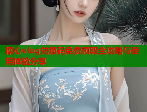 糖心vlog兑换码免费领取全攻略与使用体验分享  第1张
