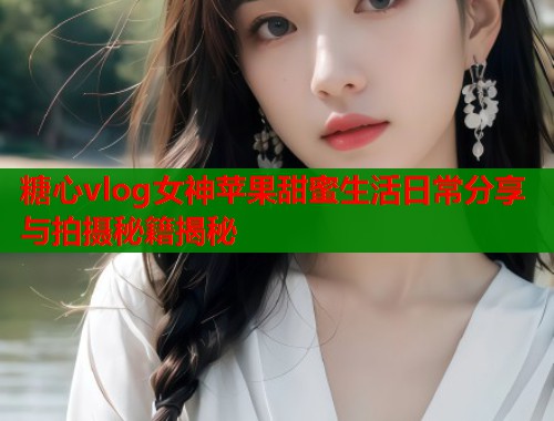 糖心vlog女神苹果甜蜜生活日常分享与拍摄秘籍揭秘  第1张