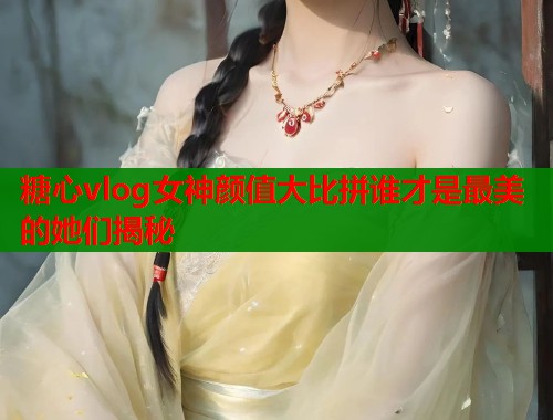糖心vlog女神颜值大比拼谁才是最美的她们揭秘  第1张