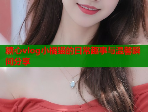 糖心vlog小橘猫的日常趣事与温馨瞬间分享  第1张
